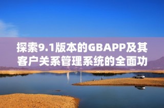 探索9.1版本的GBAPP及其客户关系管理系统的全面功能