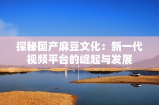 探秘国产麻豆文化：新一代视频平台的崛起与发展