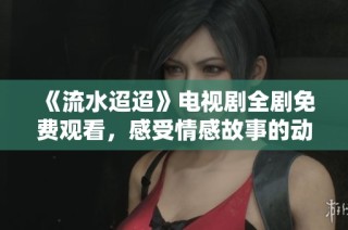 《流水迢迢》电视剧全剧免费观看，感受情感故事的动人心弦