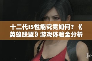 十二代I5性能究竟如何？《英雄联盟》游戏体验全分析与玩家评价