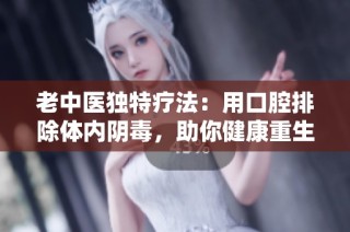 老中医独特疗法：用口腔排除体内阴毒，助你健康重生