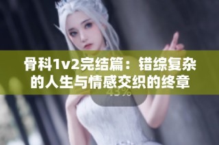 骨科1v2完结篇：错综复杂的人生与情感交织的终章