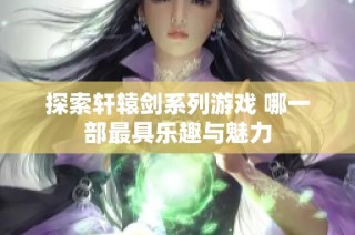探索轩辕剑系列游戏 哪一部最具乐趣与魅力