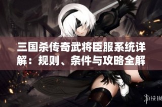 三国杀传奇武将臣服系统详解：规则、条件与攻略全解析
