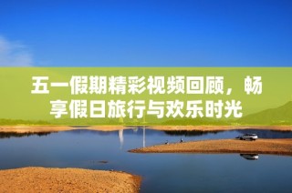 五一假期精彩视频回顾，畅享假日旅行与欢乐时光