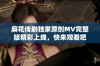 麻花传剧独家原创MV完整版精彩上线，快来观看吧