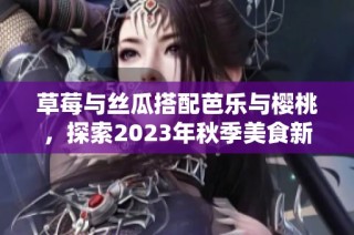草莓与丝瓜搭配芭乐与樱桃，探索2023年秋季美食新风潮