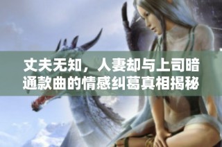 丈夫无知，人妻却与上司暗通款曲的情感纠葛真相揭秘