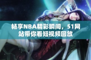 畅享NBA精彩瞬间，51网站带你看短视频回放