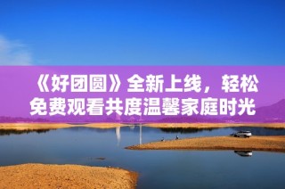 《好团圆》全新上线，轻松免费观看共度温馨家庭时光