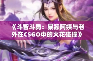 《斗智斗勇：暴躁阿姨与老外在CSGO中的火花碰撞》