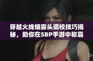 穿越火线烟雾头调校技巧揭秘，助你在SBP手游中称霸战场