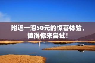 附近一泡50元的惊喜体验，值得你来尝试！