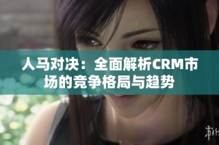 人马对决：全面解析CRM市场的竞争格局与趋势