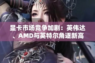 显卡市场竞争加剧：英伟达、AMD与英特尔角逐新高峰