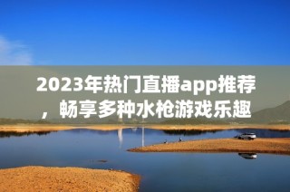 2023年热门直播app推荐，畅享多种水枪游戏乐趣