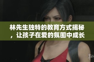 林先生独特的教育方式揭秘，让孩子在爱的氛围中成长