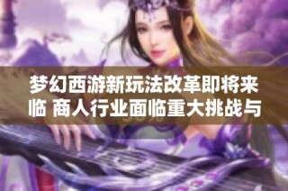 梦幻西游新玩法改革即将来临 商人行业面临重大挑战与变革