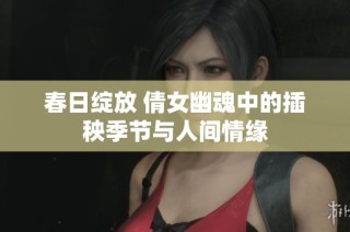 春日绽放 倩女幽魂中的插秧季节与人间情缘