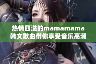 热情四溢的mamamama韩文歌曲带你享受音乐高潮之旅