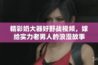 精彩奶大器好野战视频，嫁给实力老男人的浪漫故事