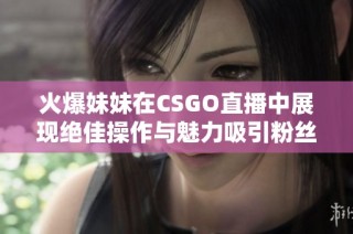 火爆妹妹在CSGO直播中展现绝佳操作与魅力吸引粉丝