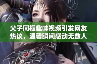 父子同框趣味视频引发网友热议，温馨瞬间感动无数人