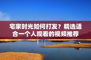 宅家时光如何打发？精选适合一个人观看的视频推荐