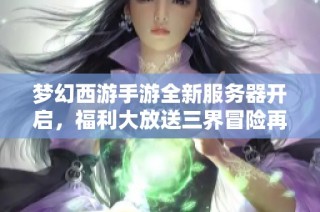 梦幻西游手游全新服务器开启，福利大放送三界冒险再起航