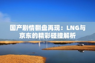 国产剧情翻盘再现：LNG与京东的精彩碰撞解析