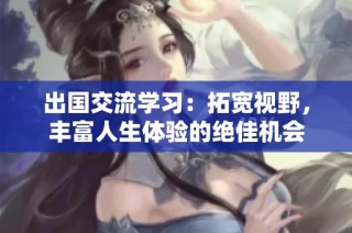 出国交流学习：拓宽视野，丰富人生体验的绝佳机会