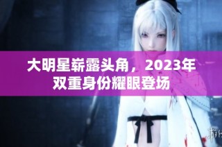 大明星崭露头角，2023年双重身份耀眼登场