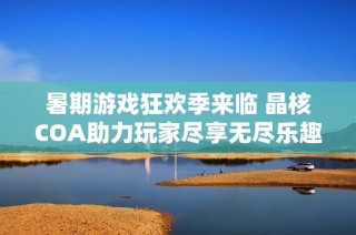暑期游戏狂欢季来临 晶核COA助力玩家尽享无尽乐趣