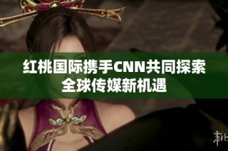 红桃国际携手CNN共同探索全球传媒新机遇