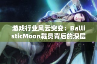 游戏行业风云突变：BallisticMoon裁员背后的深层原因探析