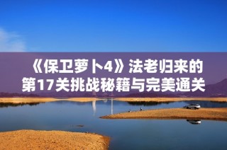 《保卫萝卜4》法老归来的第17关挑战秘籍与完美通关技巧揭秘