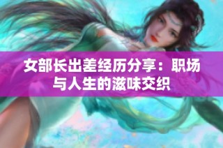 女部长出差经历分享：职场与人生的滋味交织