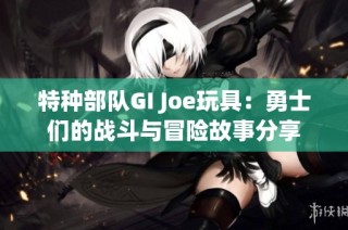 特种部队GI Joe玩具：勇士们的战斗与冒险故事分享