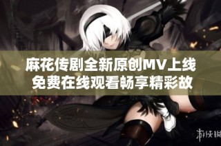 麻花传剧全新原创MV上线 免费在线观看畅享精彩故事