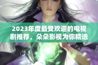 2023年度最受欢迎的电视剧推荐，朵朵影视为你精选