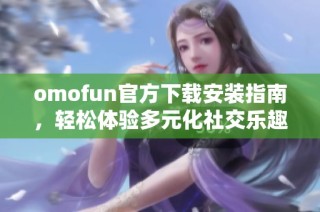 omofun官方下载安装指南，轻松体验多元化社交乐趣