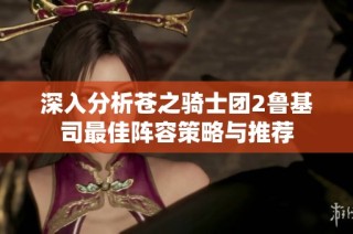 深入分析苍之骑士团2鲁基司最佳阵容策略与推荐