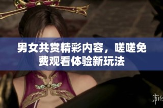 男女共赏精彩内容，嗟嗟免费观看体验新玩法