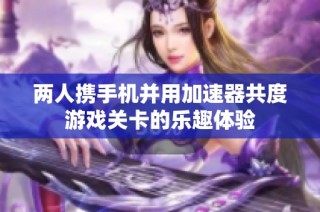 两人携手机并用加速器共度游戏关卡的乐趣体验