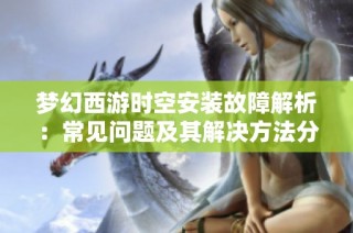 梦幻西游时空安装故障解析：常见问题及其解决方法分享