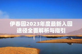 伊春园2023年度最新入园途径全面解析与指引